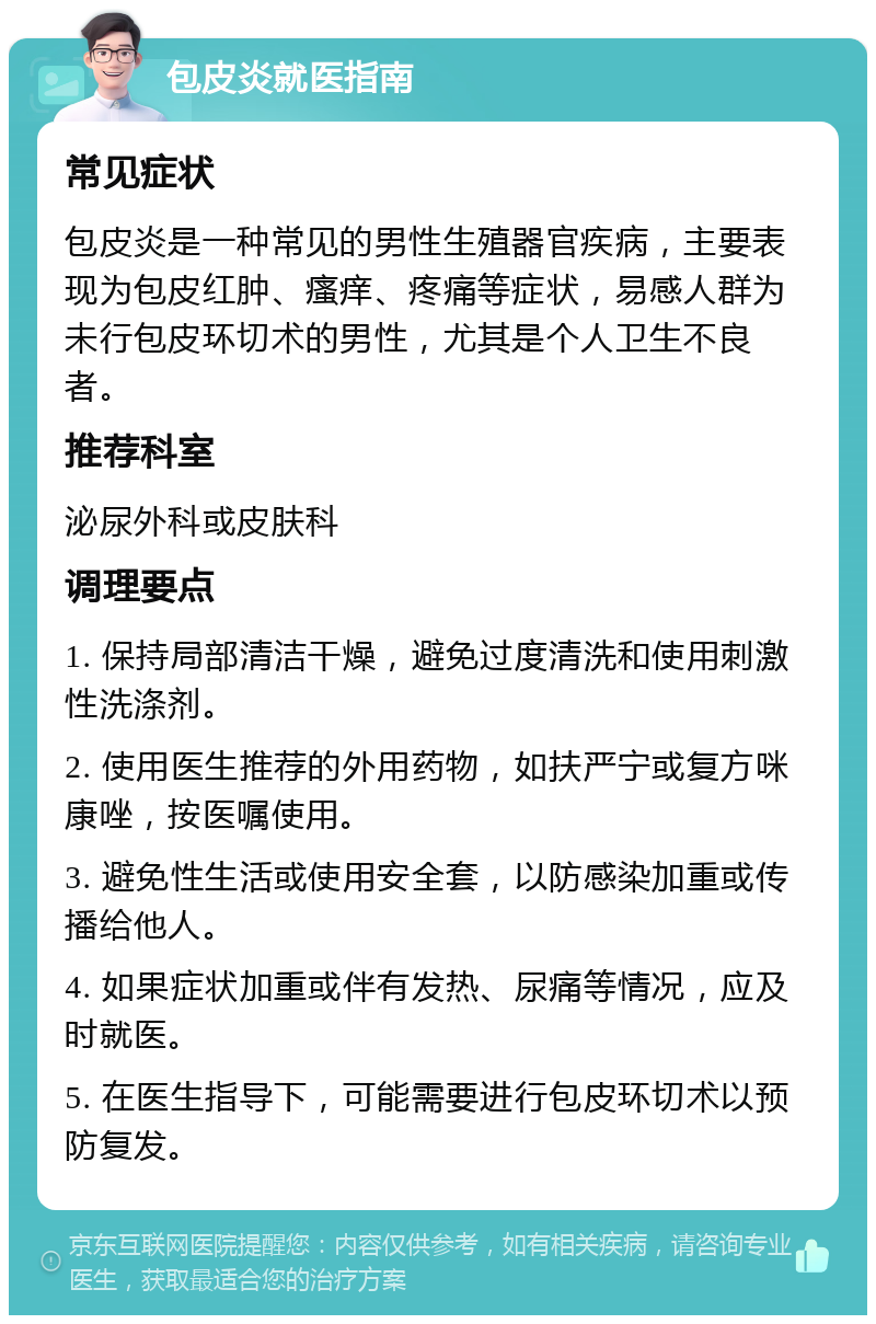 包皮炎就医指南 常见症状 包皮炎是一种常见的男性生殖器官疾病，主要表现为包皮红肿、瘙痒、疼痛等症状，易感人群为未行包皮环切术的男性，尤其是个人卫生不良者。 推荐科室 泌尿外科或皮肤科 调理要点 1. 保持局部清洁干燥，避免过度清洗和使用刺激性洗涤剂。 2. 使用医生推荐的外用药物，如扶严宁或复方咪康唑，按医嘱使用。 3. 避免性生活或使用安全套，以防感染加重或传播给他人。 4. 如果症状加重或伴有发热、尿痛等情况，应及时就医。 5. 在医生指导下，可能需要进行包皮环切术以预防复发。