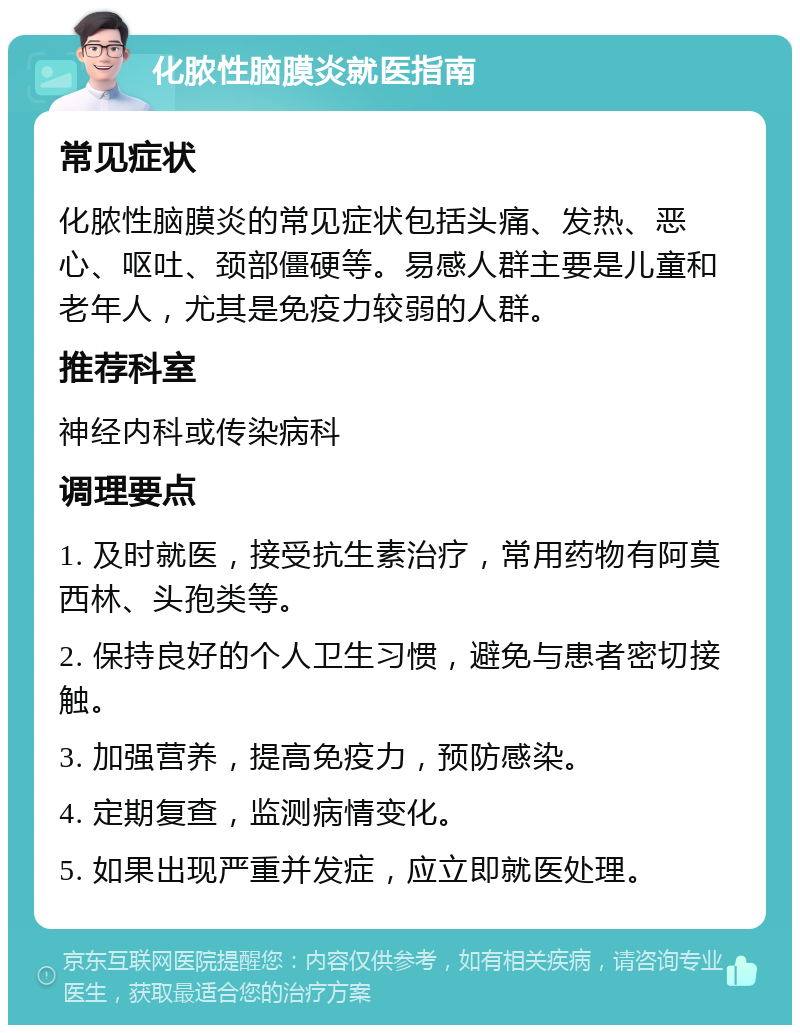 化脓性脑膜炎就医指南 常见症状 化脓性脑膜炎的常见症状包括头痛、发热、恶心、呕吐、颈部僵硬等。易感人群主要是儿童和老年人，尤其是免疫力较弱的人群。 推荐科室 神经内科或传染病科 调理要点 1. 及时就医，接受抗生素治疗，常用药物有阿莫西林、头孢类等。 2. 保持良好的个人卫生习惯，避免与患者密切接触。 3. 加强营养，提高免疫力，预防感染。 4. 定期复查，监测病情变化。 5. 如果出现严重并发症，应立即就医处理。