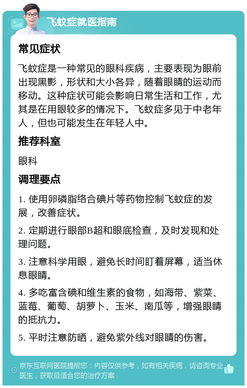 飞蚊症就医指南 常见症状 飞蚊症是一种常见的眼科疾病，主要表现为眼前出现黑影，形状和大小各异，随着眼睛的运动而移动。这种症状可能会影响日常生活和工作，尤其是在用眼较多的情况下。飞蚊症多见于中老年人，但也可能发生在年轻人中。 推荐科室 眼科 调理要点 1. 使用卵磷脂络合碘片等药物控制飞蚊症的发展，改善症状。 2. 定期进行眼部B超和眼底检查，及时发现和处理问题。 3. 注意科学用眼，避免长时间盯着屏幕，适当休息眼睛。 4. 多吃富含碘和维生素的食物，如海带、紫菜、蓝莓、葡萄、胡萝卜、玉米、南瓜等，增强眼睛的抵抗力。 5. 平时注意防晒，避免紫外线对眼睛的伤害。