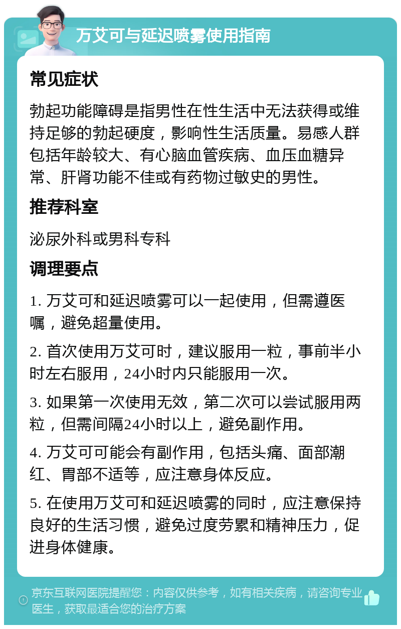 万艾可与延迟喷雾使用指南 常见症状 勃起功能障碍是指男性在性生活中无法获得或维持足够的勃起硬度，影响性生活质量。易感人群包括年龄较大、有心脑血管疾病、血压血糖异常、肝肾功能不佳或有药物过敏史的男性。 推荐科室 泌尿外科或男科专科 调理要点 1. 万艾可和延迟喷雾可以一起使用，但需遵医嘱，避免超量使用。 2. 首次使用万艾可时，建议服用一粒，事前半小时左右服用，24小时内只能服用一次。 3. 如果第一次使用无效，第二次可以尝试服用两粒，但需间隔24小时以上，避免副作用。 4. 万艾可可能会有副作用，包括头痛、面部潮红、胃部不适等，应注意身体反应。 5. 在使用万艾可和延迟喷雾的同时，应注意保持良好的生活习惯，避免过度劳累和精神压力，促进身体健康。