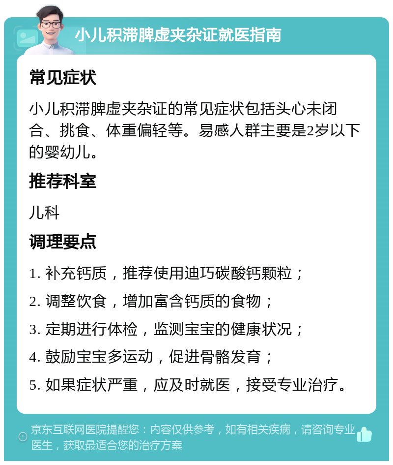 小儿积滞脾虚夹杂证就医指南 常见症状 小儿积滞脾虚夹杂证的常见症状包括头心未闭合、挑食、体重偏轻等。易感人群主要是2岁以下的婴幼儿。 推荐科室 儿科 调理要点 1. 补充钙质，推荐使用迪巧碳酸钙颗粒； 2. 调整饮食，增加富含钙质的食物； 3. 定期进行体检，监测宝宝的健康状况； 4. 鼓励宝宝多运动，促进骨骼发育； 5. 如果症状严重，应及时就医，接受专业治疗。