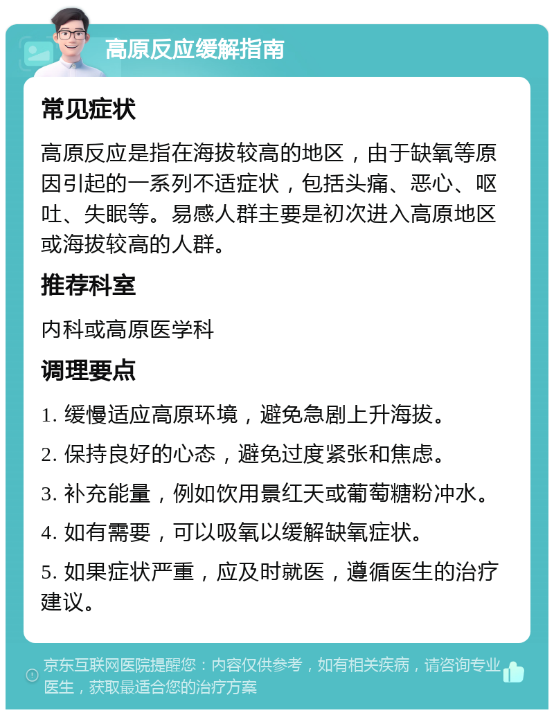 高原反应缓解指南 常见症状 高原反应是指在海拔较高的地区，由于缺氧等原因引起的一系列不适症状，包括头痛、恶心、呕吐、失眠等。易感人群主要是初次进入高原地区或海拔较高的人群。 推荐科室 内科或高原医学科 调理要点 1. 缓慢适应高原环境，避免急剧上升海拔。 2. 保持良好的心态，避免过度紧张和焦虑。 3. 补充能量，例如饮用景红天或葡萄糖粉冲水。 4. 如有需要，可以吸氧以缓解缺氧症状。 5. 如果症状严重，应及时就医，遵循医生的治疗建议。