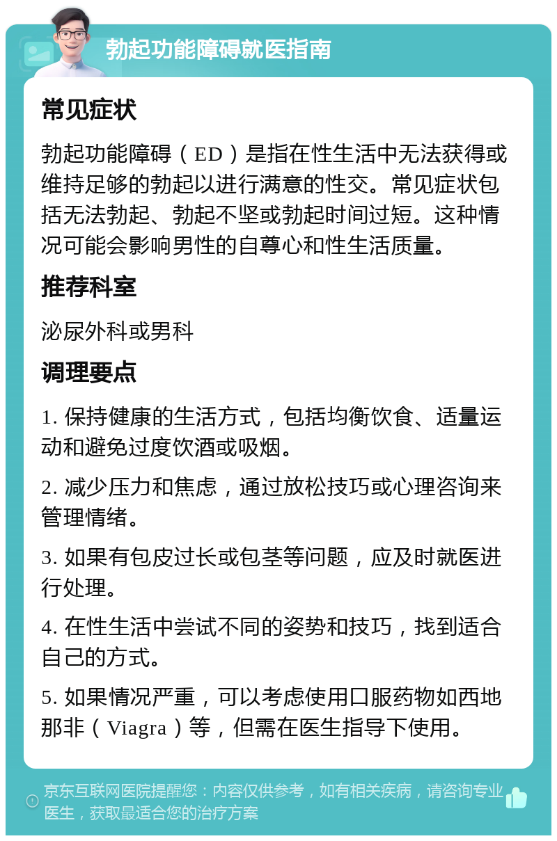 勃起功能障碍就医指南 常见症状 勃起功能障碍（ED）是指在性生活中无法获得或维持足够的勃起以进行满意的性交。常见症状包括无法勃起、勃起不坚或勃起时间过短。这种情况可能会影响男性的自尊心和性生活质量。 推荐科室 泌尿外科或男科 调理要点 1. 保持健康的生活方式，包括均衡饮食、适量运动和避免过度饮酒或吸烟。 2. 减少压力和焦虑，通过放松技巧或心理咨询来管理情绪。 3. 如果有包皮过长或包茎等问题，应及时就医进行处理。 4. 在性生活中尝试不同的姿势和技巧，找到适合自己的方式。 5. 如果情况严重，可以考虑使用口服药物如西地那非（Viagra）等，但需在医生指导下使用。