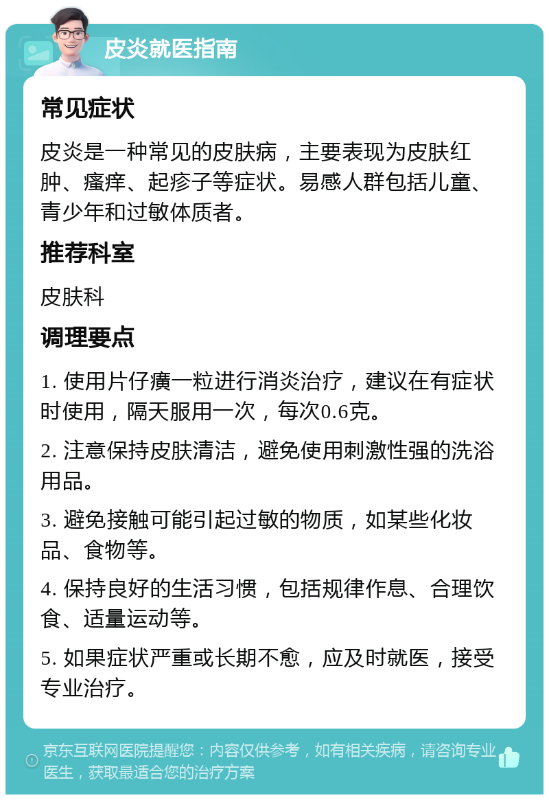 皮炎就医指南 常见症状 皮炎是一种常见的皮肤病，主要表现为皮肤红肿、瘙痒、起疹子等症状。易感人群包括儿童、青少年和过敏体质者。 推荐科室 皮肤科 调理要点 1. 使用片仔癀一粒进行消炎治疗，建议在有症状时使用，隔天服用一次，每次0.6克。 2. 注意保持皮肤清洁，避免使用刺激性强的洗浴用品。 3. 避免接触可能引起过敏的物质，如某些化妆品、食物等。 4. 保持良好的生活习惯，包括规律作息、合理饮食、适量运动等。 5. 如果症状严重或长期不愈，应及时就医，接受专业治疗。