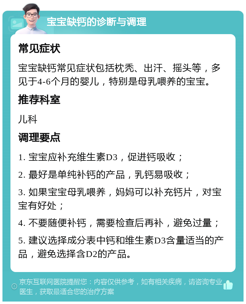 宝宝缺钙的诊断与调理 常见症状 宝宝缺钙常见症状包括枕秃、出汗、摇头等，多见于4-6个月的婴儿，特别是母乳喂养的宝宝。 推荐科室 儿科 调理要点 1. 宝宝应补充维生素D3，促进钙吸收； 2. 最好是单纯补钙的产品，乳钙易吸收； 3. 如果宝宝母乳喂养，妈妈可以补充钙片，对宝宝有好处； 4. 不要随便补钙，需要检查后再补，避免过量； 5. 建议选择成分表中钙和维生素D3含量适当的产品，避免选择含D2的产品。