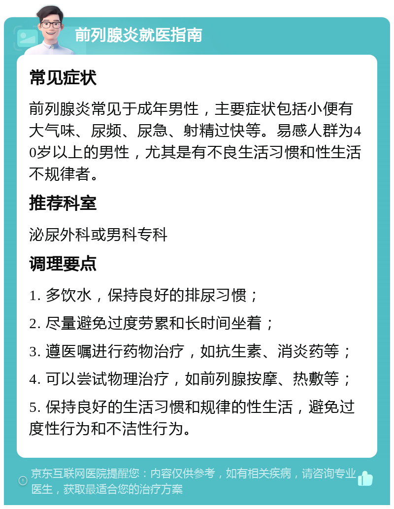 前列腺炎就医指南 常见症状 前列腺炎常见于成年男性，主要症状包括小便有大气味、尿频、尿急、射精过快等。易感人群为40岁以上的男性，尤其是有不良生活习惯和性生活不规律者。 推荐科室 泌尿外科或男科专科 调理要点 1. 多饮水，保持良好的排尿习惯； 2. 尽量避免过度劳累和长时间坐着； 3. 遵医嘱进行药物治疗，如抗生素、消炎药等； 4. 可以尝试物理治疗，如前列腺按摩、热敷等； 5. 保持良好的生活习惯和规律的性生活，避免过度性行为和不洁性行为。