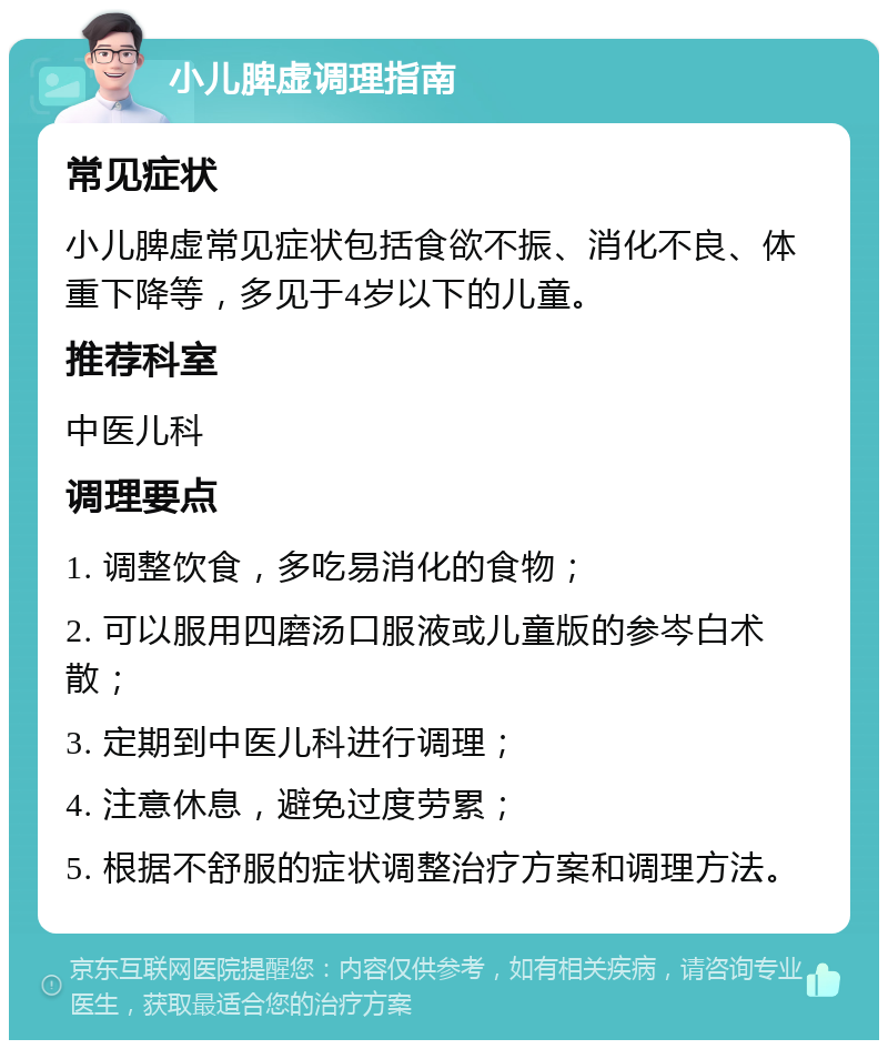 小儿脾虚调理指南 常见症状 小儿脾虚常见症状包括食欲不振、消化不良、体重下降等，多见于4岁以下的儿童。 推荐科室 中医儿科 调理要点 1. 调整饮食，多吃易消化的食物； 2. 可以服用四磨汤口服液或儿童版的参岑白术散； 3. 定期到中医儿科进行调理； 4. 注意休息，避免过度劳累； 5. 根据不舒服的症状调整治疗方案和调理方法。