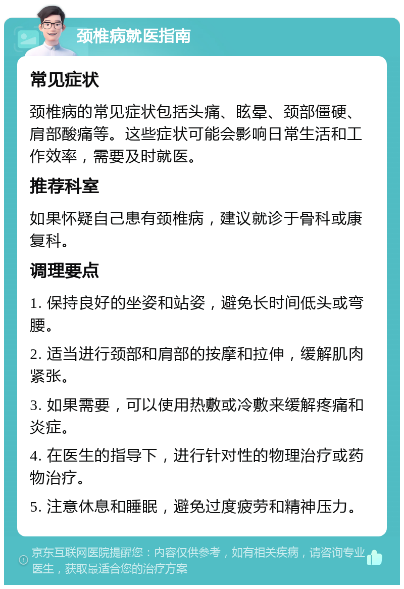 颈椎病就医指南 常见症状 颈椎病的常见症状包括头痛、眩晕、颈部僵硬、肩部酸痛等。这些症状可能会影响日常生活和工作效率，需要及时就医。 推荐科室 如果怀疑自己患有颈椎病，建议就诊于骨科或康复科。 调理要点 1. 保持良好的坐姿和站姿，避免长时间低头或弯腰。 2. 适当进行颈部和肩部的按摩和拉伸，缓解肌肉紧张。 3. 如果需要，可以使用热敷或冷敷来缓解疼痛和炎症。 4. 在医生的指导下，进行针对性的物理治疗或药物治疗。 5. 注意休息和睡眠，避免过度疲劳和精神压力。