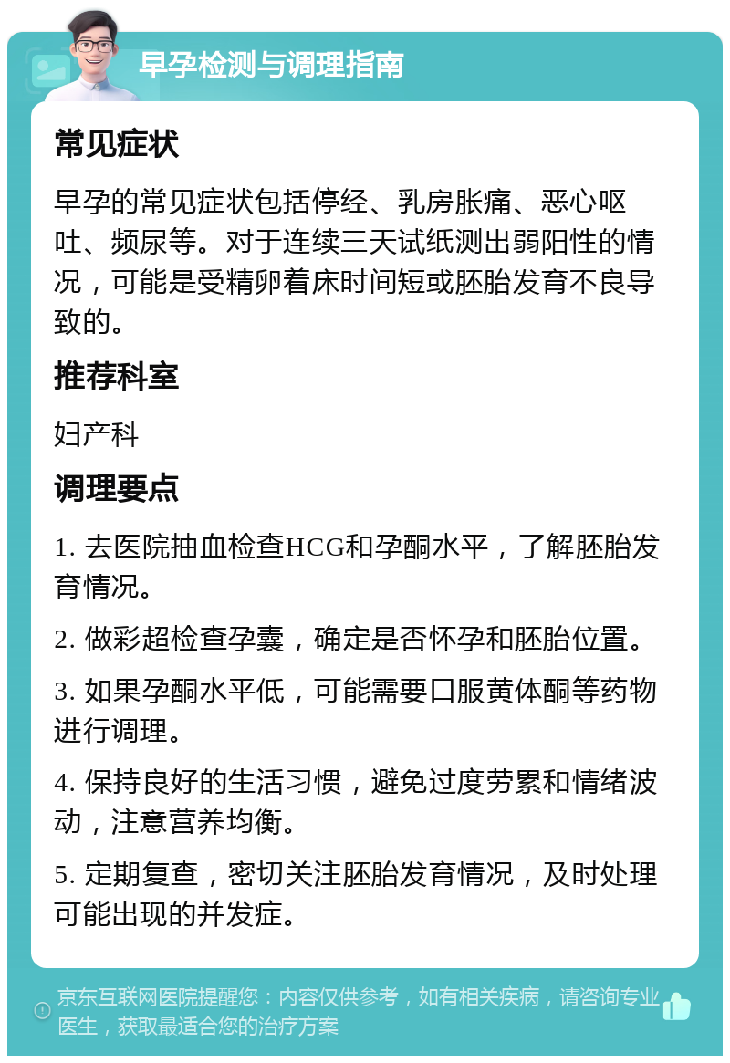 早孕检测与调理指南 常见症状 早孕的常见症状包括停经、乳房胀痛、恶心呕吐、频尿等。对于连续三天试纸测出弱阳性的情况，可能是受精卵着床时间短或胚胎发育不良导致的。 推荐科室 妇产科 调理要点 1. 去医院抽血检查HCG和孕酮水平，了解胚胎发育情况。 2. 做彩超检查孕囊，确定是否怀孕和胚胎位置。 3. 如果孕酮水平低，可能需要口服黄体酮等药物进行调理。 4. 保持良好的生活习惯，避免过度劳累和情绪波动，注意营养均衡。 5. 定期复查，密切关注胚胎发育情况，及时处理可能出现的并发症。