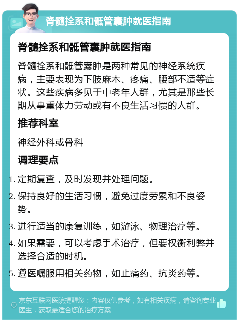 脊髓拴系和骶管囊肿就医指南 脊髓拴系和骶管囊肿就医指南 脊髓拴系和骶管囊肿是两种常见的神经系统疾病，主要表现为下肢麻木、疼痛、腰部不适等症状。这些疾病多见于中老年人群，尤其是那些长期从事重体力劳动或有不良生活习惯的人群。 推荐科室 神经外科或骨科 调理要点 定期复查，及时发现并处理问题。 保持良好的生活习惯，避免过度劳累和不良姿势。 进行适当的康复训练，如游泳、物理治疗等。 如果需要，可以考虑手术治疗，但要权衡利弊并选择合适的时机。 遵医嘱服用相关药物，如止痛药、抗炎药等。