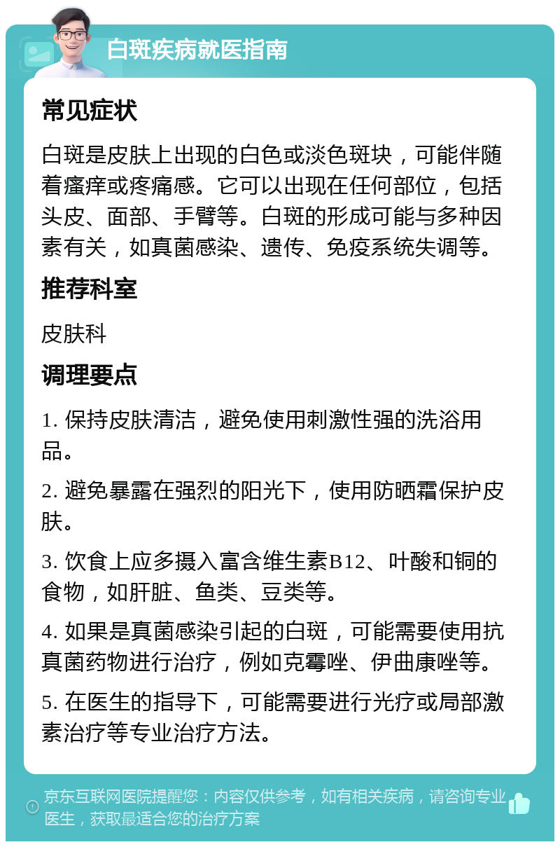 白斑疾病就医指南 常见症状 白斑是皮肤上出现的白色或淡色斑块，可能伴随着瘙痒或疼痛感。它可以出现在任何部位，包括头皮、面部、手臂等。白斑的形成可能与多种因素有关，如真菌感染、遗传、免疫系统失调等。 推荐科室 皮肤科 调理要点 1. 保持皮肤清洁，避免使用刺激性强的洗浴用品。 2. 避免暴露在强烈的阳光下，使用防晒霜保护皮肤。 3. 饮食上应多摄入富含维生素B12、叶酸和铜的食物，如肝脏、鱼类、豆类等。 4. 如果是真菌感染引起的白斑，可能需要使用抗真菌药物进行治疗，例如克霉唑、伊曲康唑等。 5. 在医生的指导下，可能需要进行光疗或局部激素治疗等专业治疗方法。