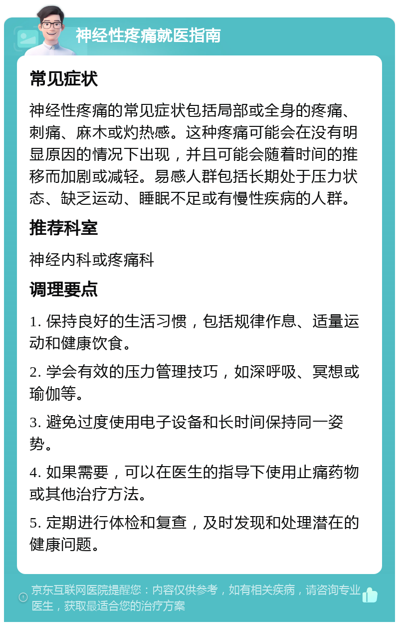 神经性疼痛就医指南 常见症状 神经性疼痛的常见症状包括局部或全身的疼痛、刺痛、麻木或灼热感。这种疼痛可能会在没有明显原因的情况下出现，并且可能会随着时间的推移而加剧或减轻。易感人群包括长期处于压力状态、缺乏运动、睡眠不足或有慢性疾病的人群。 推荐科室 神经内科或疼痛科 调理要点 1. 保持良好的生活习惯，包括规律作息、适量运动和健康饮食。 2. 学会有效的压力管理技巧，如深呼吸、冥想或瑜伽等。 3. 避免过度使用电子设备和长时间保持同一姿势。 4. 如果需要，可以在医生的指导下使用止痛药物或其他治疗方法。 5. 定期进行体检和复查，及时发现和处理潜在的健康问题。