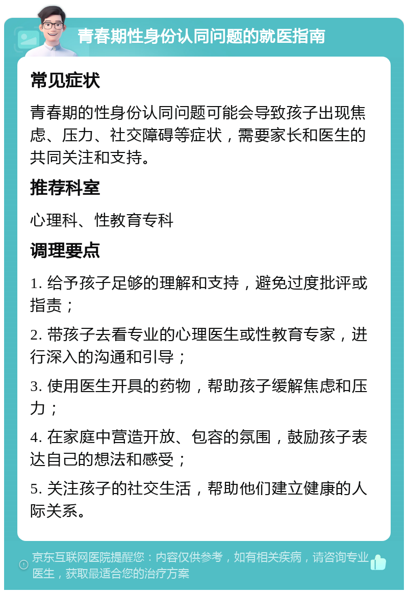 青春期性身份认同问题的就医指南 常见症状 青春期的性身份认同问题可能会导致孩子出现焦虑、压力、社交障碍等症状，需要家长和医生的共同关注和支持。 推荐科室 心理科、性教育专科 调理要点 1. 给予孩子足够的理解和支持，避免过度批评或指责； 2. 带孩子去看专业的心理医生或性教育专家，进行深入的沟通和引导； 3. 使用医生开具的药物，帮助孩子缓解焦虑和压力； 4. 在家庭中营造开放、包容的氛围，鼓励孩子表达自己的想法和感受； 5. 关注孩子的社交生活，帮助他们建立健康的人际关系。