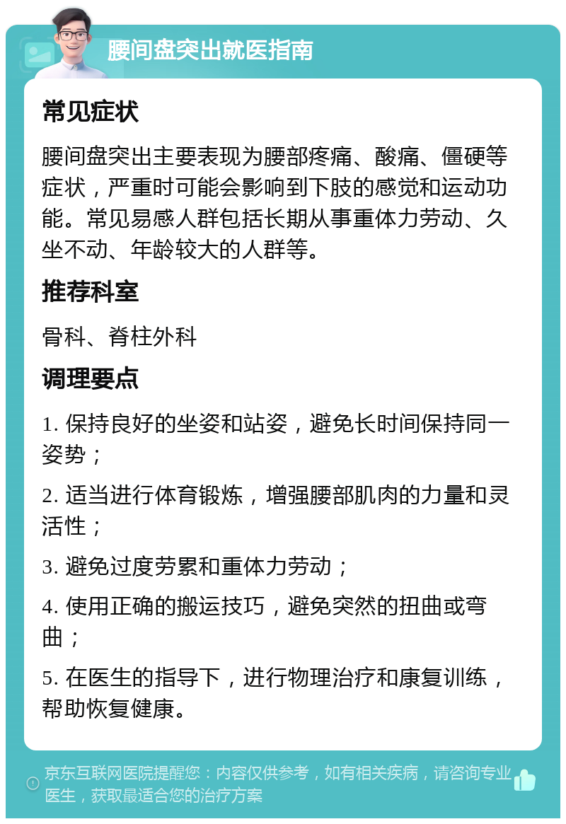 腰间盘突出就医指南 常见症状 腰间盘突出主要表现为腰部疼痛、酸痛、僵硬等症状，严重时可能会影响到下肢的感觉和运动功能。常见易感人群包括长期从事重体力劳动、久坐不动、年龄较大的人群等。 推荐科室 骨科、脊柱外科 调理要点 1. 保持良好的坐姿和站姿，避免长时间保持同一姿势； 2. 适当进行体育锻炼，增强腰部肌肉的力量和灵活性； 3. 避免过度劳累和重体力劳动； 4. 使用正确的搬运技巧，避免突然的扭曲或弯曲； 5. 在医生的指导下，进行物理治疗和康复训练，帮助恢复健康。