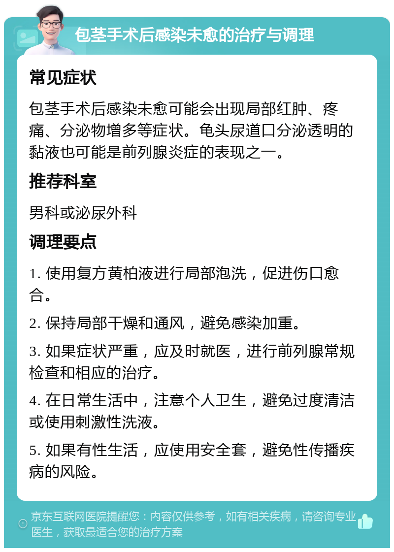 包茎手术后感染未愈的治疗与调理 常见症状 包茎手术后感染未愈可能会出现局部红肿、疼痛、分泌物增多等症状。龟头尿道口分泌透明的黏液也可能是前列腺炎症的表现之一。 推荐科室 男科或泌尿外科 调理要点 1. 使用复方黄柏液进行局部泡洗，促进伤口愈合。 2. 保持局部干燥和通风，避免感染加重。 3. 如果症状严重，应及时就医，进行前列腺常规检查和相应的治疗。 4. 在日常生活中，注意个人卫生，避免过度清洁或使用刺激性洗液。 5. 如果有性生活，应使用安全套，避免性传播疾病的风险。