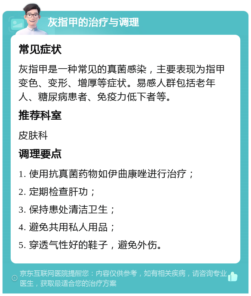 灰指甲的治疗与调理 常见症状 灰指甲是一种常见的真菌感染，主要表现为指甲变色、变形、增厚等症状。易感人群包括老年人、糖尿病患者、免疫力低下者等。 推荐科室 皮肤科 调理要点 1. 使用抗真菌药物如伊曲康唑进行治疗； 2. 定期检查肝功； 3. 保持患处清洁卫生； 4. 避免共用私人用品； 5. 穿透气性好的鞋子，避免外伤。