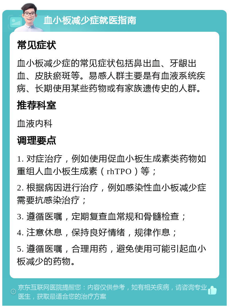 血小板减少症就医指南 常见症状 血小板减少症的常见症状包括鼻出血、牙龈出血、皮肤瘀斑等。易感人群主要是有血液系统疾病、长期使用某些药物或有家族遗传史的人群。 推荐科室 血液内科 调理要点 1. 对症治疗，例如使用促血小板生成素类药物如重组人血小板生成素（rhTPO）等； 2. 根据病因进行治疗，例如感染性血小板减少症需要抗感染治疗； 3. 遵循医嘱，定期复查血常规和骨髓检查； 4. 注意休息，保持良好情绪，规律作息； 5. 遵循医嘱，合理用药，避免使用可能引起血小板减少的药物。