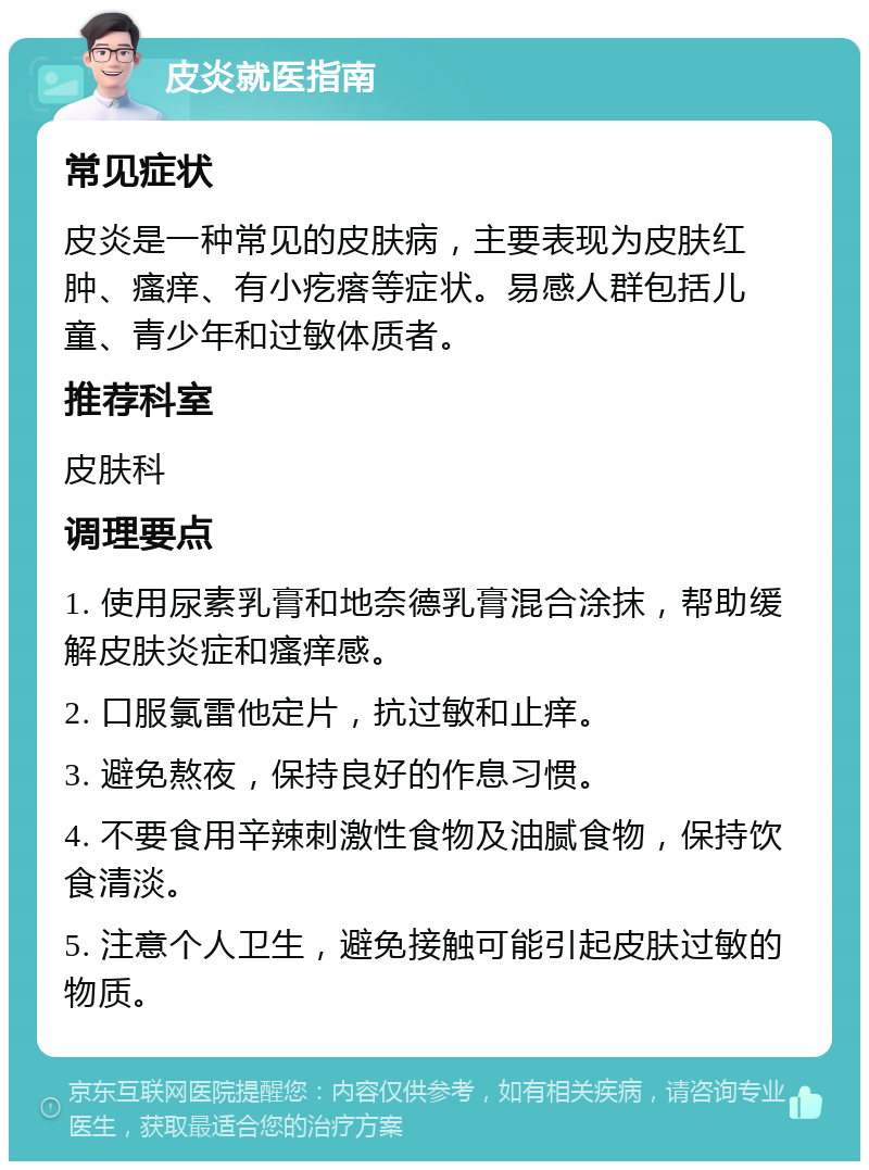 皮炎就医指南 常见症状 皮炎是一种常见的皮肤病，主要表现为皮肤红肿、瘙痒、有小疙瘩等症状。易感人群包括儿童、青少年和过敏体质者。 推荐科室 皮肤科 调理要点 1. 使用尿素乳膏和地奈德乳膏混合涂抹，帮助缓解皮肤炎症和瘙痒感。 2. 口服氯雷他定片，抗过敏和止痒。 3. 避免熬夜，保持良好的作息习惯。 4. 不要食用辛辣刺激性食物及油腻食物，保持饮食清淡。 5. 注意个人卫生，避免接触可能引起皮肤过敏的物质。