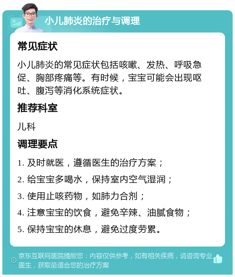 小儿肺炎的治疗与调理 常见症状 小儿肺炎的常见症状包括咳嗽、发热、呼吸急促、胸部疼痛等。有时候，宝宝可能会出现呕吐、腹泻等消化系统症状。 推荐科室 儿科 调理要点 1. 及时就医，遵循医生的治疗方案； 2. 给宝宝多喝水，保持室内空气湿润； 3. 使用止咳药物，如肺力合剂； 4. 注意宝宝的饮食，避免辛辣、油腻食物； 5. 保持宝宝的休息，避免过度劳累。