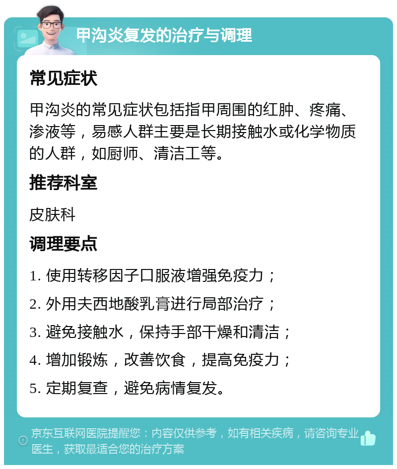 甲沟炎复发的治疗与调理 常见症状 甲沟炎的常见症状包括指甲周围的红肿、疼痛、渗液等，易感人群主要是长期接触水或化学物质的人群，如厨师、清洁工等。 推荐科室 皮肤科 调理要点 1. 使用转移因子口服液增强免疫力； 2. 外用夫西地酸乳膏进行局部治疗； 3. 避免接触水，保持手部干燥和清洁； 4. 增加锻炼，改善饮食，提高免疫力； 5. 定期复查，避免病情复发。