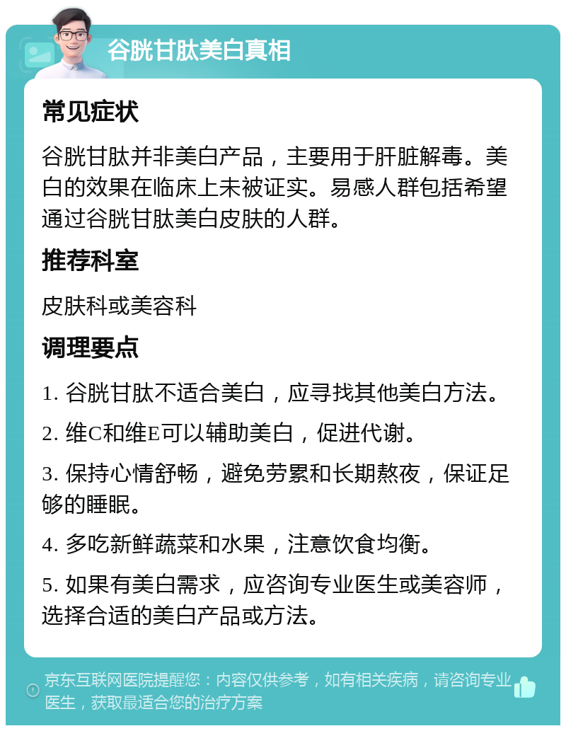 谷胱甘肽美白真相 常见症状 谷胱甘肽并非美白产品，主要用于肝脏解毒。美白的效果在临床上未被证实。易感人群包括希望通过谷胱甘肽美白皮肤的人群。 推荐科室 皮肤科或美容科 调理要点 1. 谷胱甘肽不适合美白，应寻找其他美白方法。 2. 维C和维E可以辅助美白，促进代谢。 3. 保持心情舒畅，避免劳累和长期熬夜，保证足够的睡眠。 4. 多吃新鲜蔬菜和水果，注意饮食均衡。 5. 如果有美白需求，应咨询专业医生或美容师，选择合适的美白产品或方法。