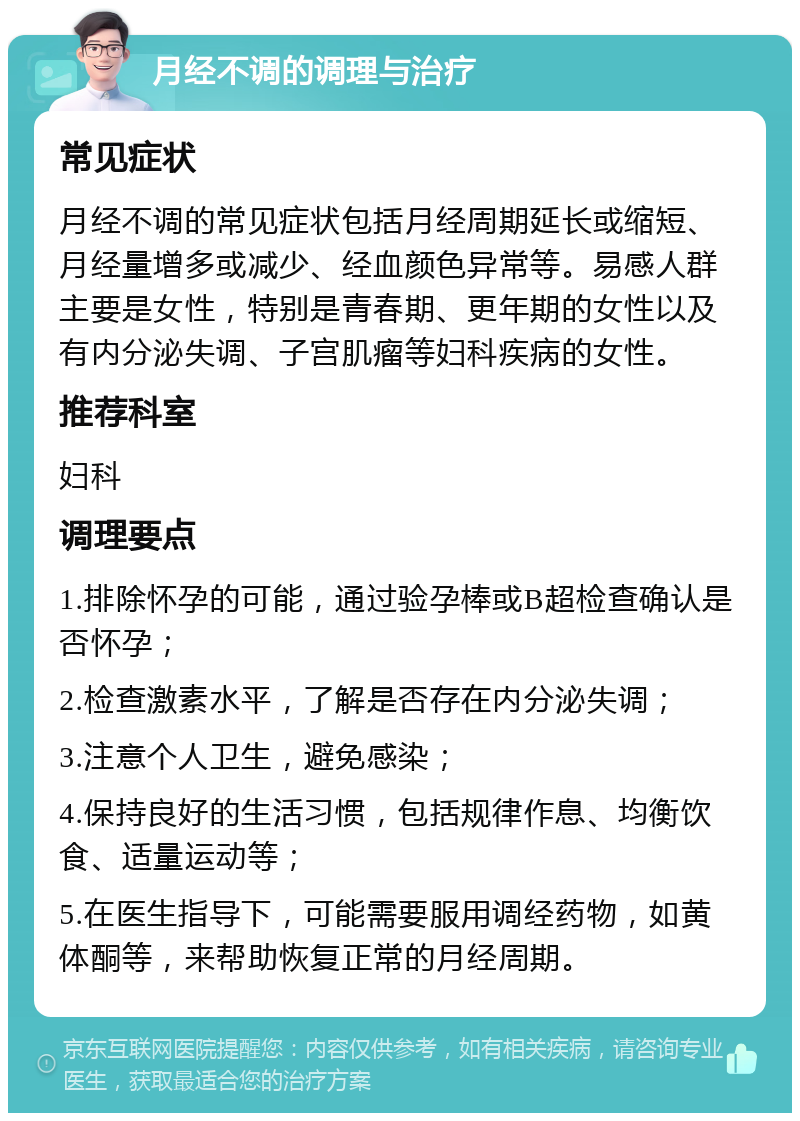 月经不调的调理与治疗 常见症状 月经不调的常见症状包括月经周期延长或缩短、月经量增多或减少、经血颜色异常等。易感人群主要是女性，特别是青春期、更年期的女性以及有内分泌失调、子宫肌瘤等妇科疾病的女性。 推荐科室 妇科 调理要点 1.排除怀孕的可能，通过验孕棒或B超检查确认是否怀孕； 2.检查激素水平，了解是否存在内分泌失调； 3.注意个人卫生，避免感染； 4.保持良好的生活习惯，包括规律作息、均衡饮食、适量运动等； 5.在医生指导下，可能需要服用调经药物，如黄体酮等，来帮助恢复正常的月经周期。