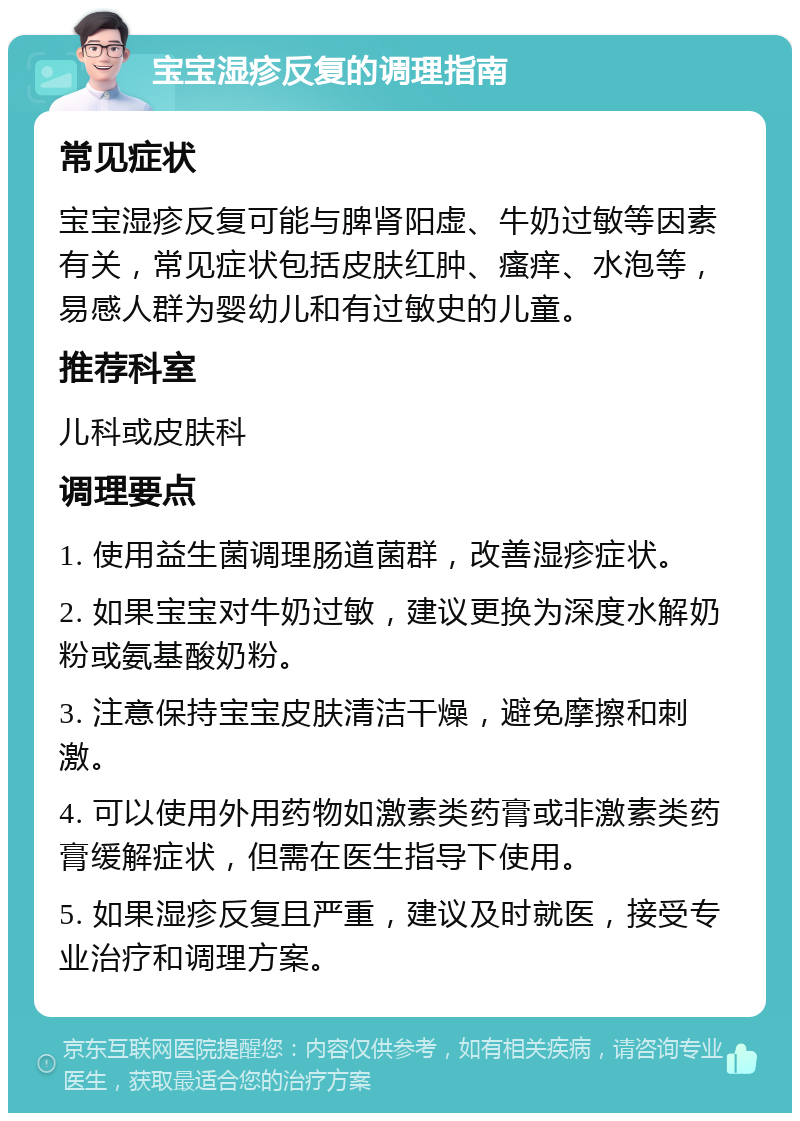 宝宝湿疹反复的调理指南 常见症状 宝宝湿疹反复可能与脾肾阳虚、牛奶过敏等因素有关，常见症状包括皮肤红肿、瘙痒、水泡等，易感人群为婴幼儿和有过敏史的儿童。 推荐科室 儿科或皮肤科 调理要点 1. 使用益生菌调理肠道菌群，改善湿疹症状。 2. 如果宝宝对牛奶过敏，建议更换为深度水解奶粉或氨基酸奶粉。 3. 注意保持宝宝皮肤清洁干燥，避免摩擦和刺激。 4. 可以使用外用药物如激素类药膏或非激素类药膏缓解症状，但需在医生指导下使用。 5. 如果湿疹反复且严重，建议及时就医，接受专业治疗和调理方案。