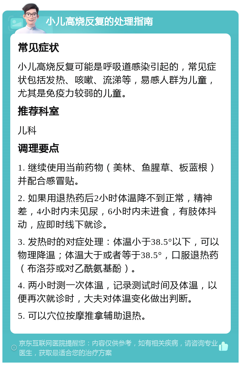 小儿高烧反复的处理指南 常见症状 小儿高烧反复可能是呼吸道感染引起的，常见症状包括发热、咳嗽、流涕等，易感人群为儿童，尤其是免疫力较弱的儿童。 推荐科室 儿科 调理要点 1. 继续使用当前药物（美林、鱼腥草、板蓝根）并配合感冒贴。 2. 如果用退热药后2小时体温降不到正常，精神差，4小时内未见尿，6小时内未进食，有肢体抖动，应即时线下就诊。 3. 发热时的对症处理：体温小于38.5°以下，可以物理降温；体温大于或者等于38.5°，口服退热药（布洛芬或对乙酰氨基酚）。 4. 两小时测一次体温，记录测试时间及体温，以便再次就诊时，大夫对体温变化做出判断。 5. 可以穴位按摩推拿辅助退热。