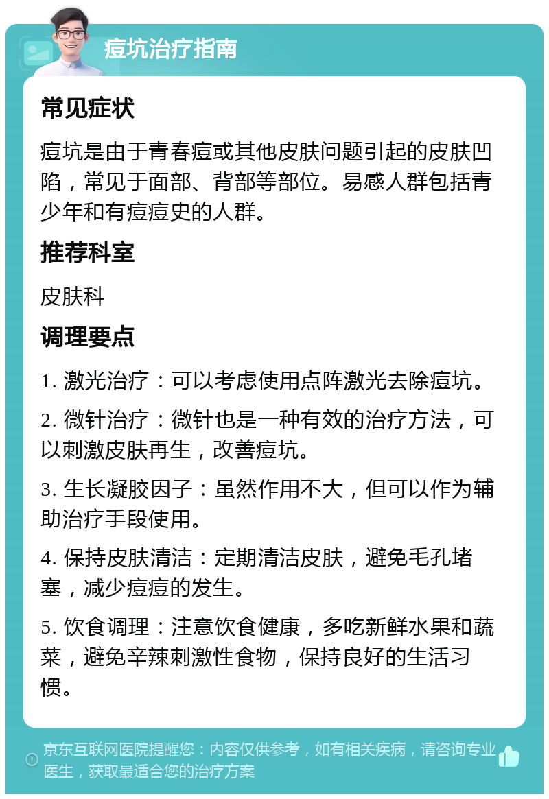 痘坑治疗指南 常见症状 痘坑是由于青春痘或其他皮肤问题引起的皮肤凹陷，常见于面部、背部等部位。易感人群包括青少年和有痘痘史的人群。 推荐科室 皮肤科 调理要点 1. 激光治疗：可以考虑使用点阵激光去除痘坑。 2. 微针治疗：微针也是一种有效的治疗方法，可以刺激皮肤再生，改善痘坑。 3. 生长凝胶因子：虽然作用不大，但可以作为辅助治疗手段使用。 4. 保持皮肤清洁：定期清洁皮肤，避免毛孔堵塞，减少痘痘的发生。 5. 饮食调理：注意饮食健康，多吃新鲜水果和蔬菜，避免辛辣刺激性食物，保持良好的生活习惯。