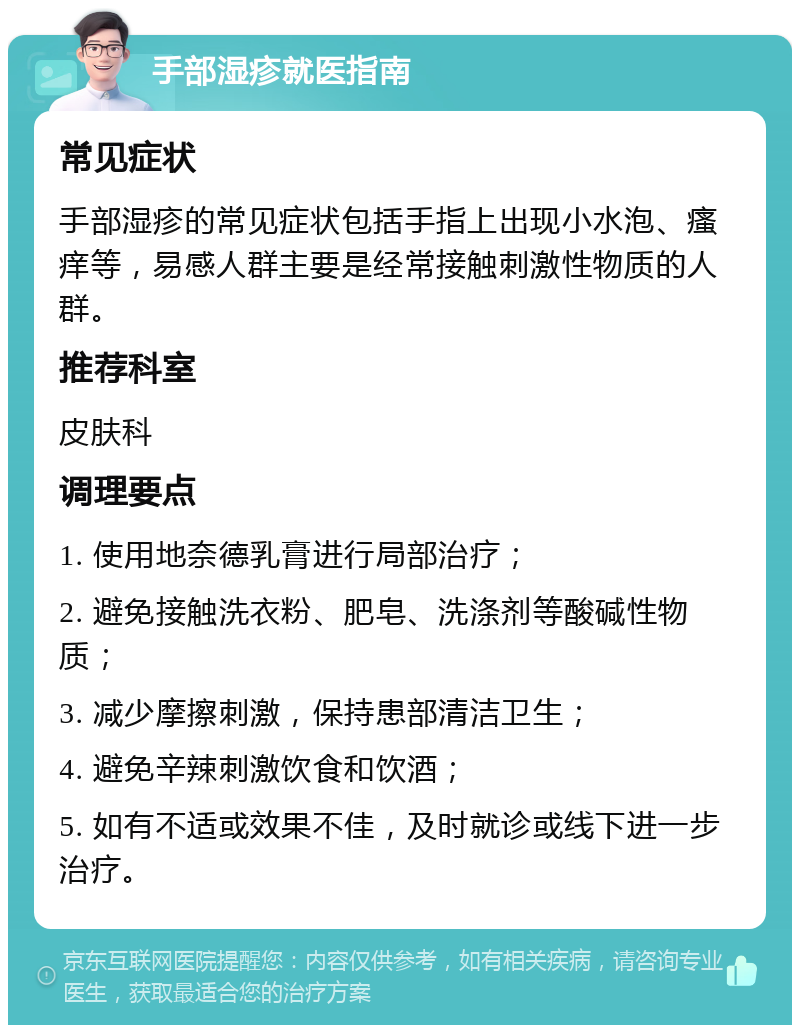 手部湿疹就医指南 常见症状 手部湿疹的常见症状包括手指上出现小水泡、瘙痒等，易感人群主要是经常接触刺激性物质的人群。 推荐科室 皮肤科 调理要点 1. 使用地奈德乳膏进行局部治疗； 2. 避免接触洗衣粉、肥皂、洗涤剂等酸碱性物质； 3. 减少摩擦刺激，保持患部清洁卫生； 4. 避免辛辣刺激饮食和饮酒； 5. 如有不适或效果不佳，及时就诊或线下进一步治疗。