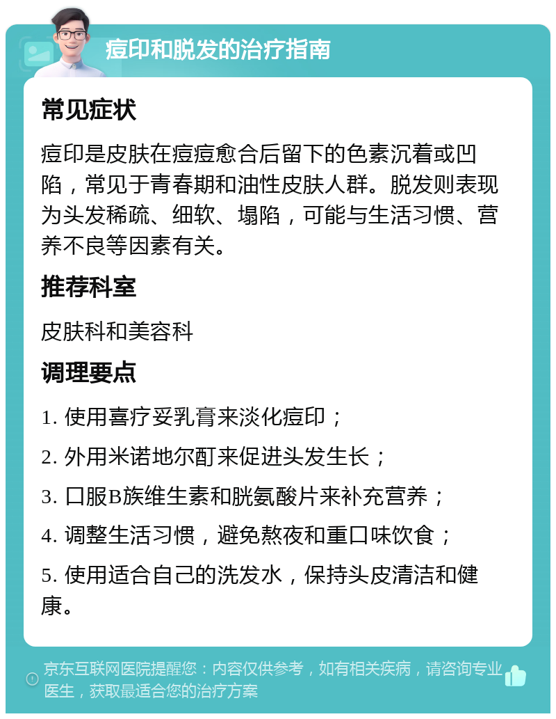 痘印和脱发的治疗指南 常见症状 痘印是皮肤在痘痘愈合后留下的色素沉着或凹陷，常见于青春期和油性皮肤人群。脱发则表现为头发稀疏、细软、塌陷，可能与生活习惯、营养不良等因素有关。 推荐科室 皮肤科和美容科 调理要点 1. 使用喜疗妥乳膏来淡化痘印； 2. 外用米诺地尔酊来促进头发生长； 3. 口服B族维生素和胱氨酸片来补充营养； 4. 调整生活习惯，避免熬夜和重口味饮食； 5. 使用适合自己的洗发水，保持头皮清洁和健康。