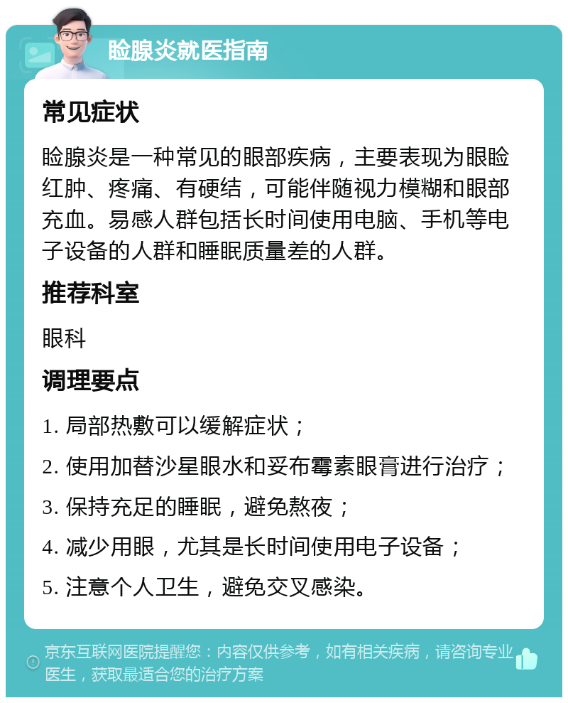 睑腺炎就医指南 常见症状 睑腺炎是一种常见的眼部疾病，主要表现为眼睑红肿、疼痛、有硬结，可能伴随视力模糊和眼部充血。易感人群包括长时间使用电脑、手机等电子设备的人群和睡眠质量差的人群。 推荐科室 眼科 调理要点 1. 局部热敷可以缓解症状； 2. 使用加替沙星眼水和妥布霉素眼膏进行治疗； 3. 保持充足的睡眠，避免熬夜； 4. 减少用眼，尤其是长时间使用电子设备； 5. 注意个人卫生，避免交叉感染。