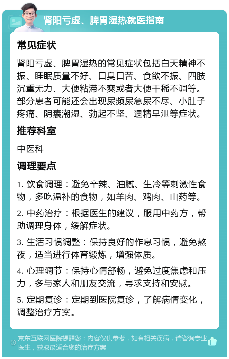 肾阳亏虚、脾胃湿热就医指南 常见症状 肾阳亏虚、脾胃湿热的常见症状包括白天精神不振、睡眠质量不好、口臭口苦、食欲不振、四肢沉重无力、大便粘滞不爽或者大便干稀不调等。部分患者可能还会出现尿频尿急尿不尽、小肚子疼痛、阴囊潮湿、勃起不坚、遗精早泄等症状。 推荐科室 中医科 调理要点 1. 饮食调理：避免辛辣、油腻、生冷等刺激性食物，多吃温补的食物，如羊肉、鸡肉、山药等。 2. 中药治疗：根据医生的建议，服用中药方，帮助调理身体，缓解症状。 3. 生活习惯调整：保持良好的作息习惯，避免熬夜，适当进行体育锻炼，增强体质。 4. 心理调节：保持心情舒畅，避免过度焦虑和压力，多与家人和朋友交流，寻求支持和安慰。 5. 定期复诊：定期到医院复诊，了解病情变化，调整治疗方案。