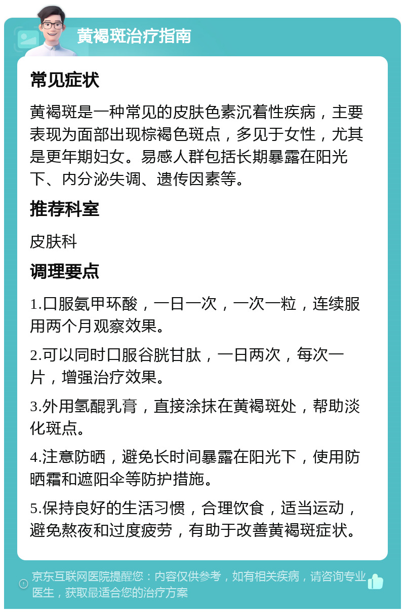 黄褐斑治疗指南 常见症状 黄褐斑是一种常见的皮肤色素沉着性疾病，主要表现为面部出现棕褐色斑点，多见于女性，尤其是更年期妇女。易感人群包括长期暴露在阳光下、内分泌失调、遗传因素等。 推荐科室 皮肤科 调理要点 1.口服氨甲环酸，一日一次，一次一粒，连续服用两个月观察效果。 2.可以同时口服谷胱甘肽，一日两次，每次一片，增强治疗效果。 3.外用氢醌乳膏，直接涂抹在黄褐斑处，帮助淡化斑点。 4.注意防晒，避免长时间暴露在阳光下，使用防晒霜和遮阳伞等防护措施。 5.保持良好的生活习惯，合理饮食，适当运动，避免熬夜和过度疲劳，有助于改善黄褐斑症状。