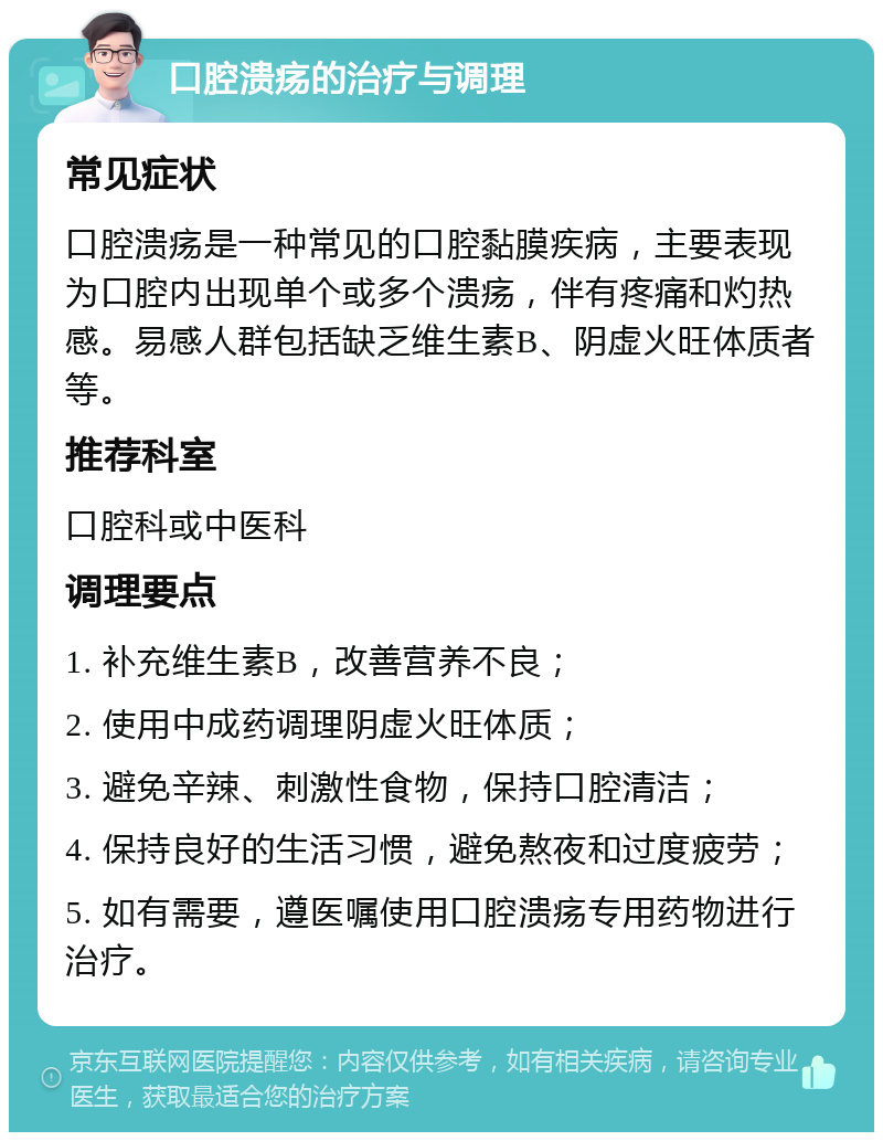 口腔溃疡的治疗与调理 常见症状 口腔溃疡是一种常见的口腔黏膜疾病，主要表现为口腔内出现单个或多个溃疡，伴有疼痛和灼热感。易感人群包括缺乏维生素B、阴虚火旺体质者等。 推荐科室 口腔科或中医科 调理要点 1. 补充维生素B，改善营养不良； 2. 使用中成药调理阴虚火旺体质； 3. 避免辛辣、刺激性食物，保持口腔清洁； 4. 保持良好的生活习惯，避免熬夜和过度疲劳； 5. 如有需要，遵医嘱使用口腔溃疡专用药物进行治疗。