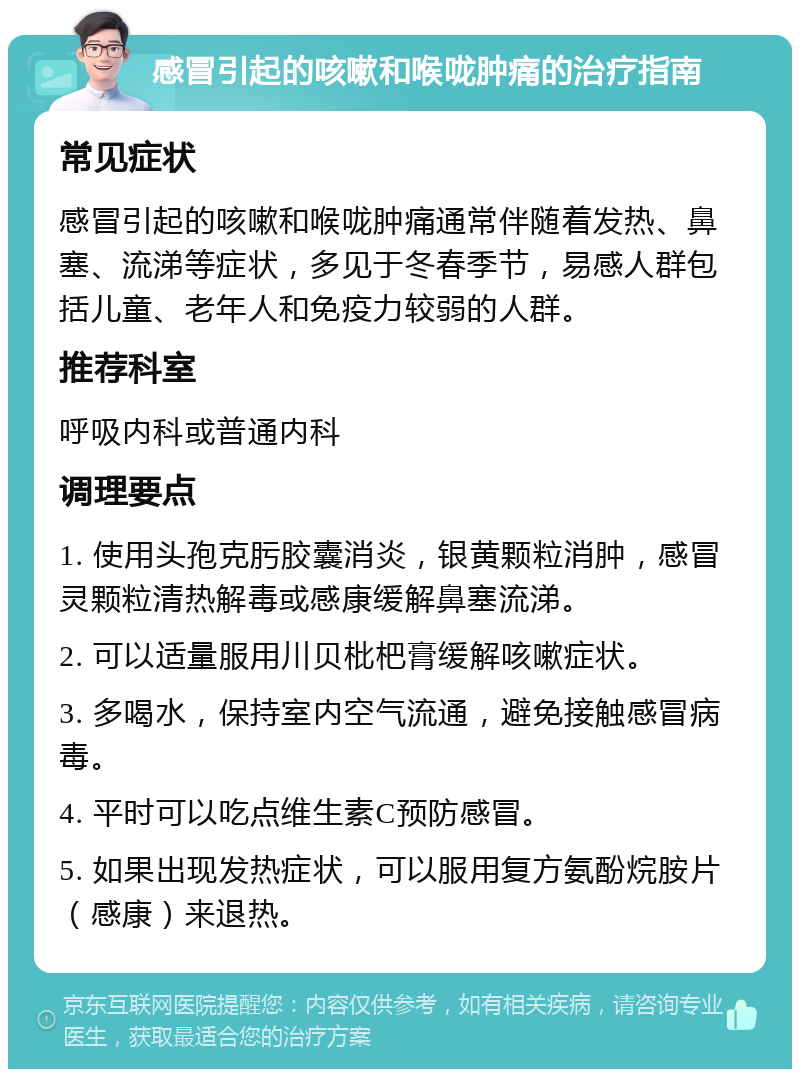 感冒引起的咳嗽和喉咙肿痛的治疗指南 常见症状 感冒引起的咳嗽和喉咙肿痛通常伴随着发热、鼻塞、流涕等症状，多见于冬春季节，易感人群包括儿童、老年人和免疫力较弱的人群。 推荐科室 呼吸内科或普通内科 调理要点 1. 使用头孢克肟胶囊消炎，银黄颗粒消肿，感冒灵颗粒清热解毒或感康缓解鼻塞流涕。 2. 可以适量服用川贝枇杷膏缓解咳嗽症状。 3. 多喝水，保持室内空气流通，避免接触感冒病毒。 4. 平时可以吃点维生素C预防感冒。 5. 如果出现发热症状，可以服用复方氨酚烷胺片（感康）来退热。