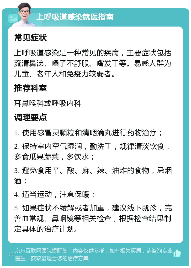 上呼吸道感染就医指南 常见症状 上呼吸道感染是一种常见的疾病，主要症状包括流清鼻涕、嗓子不舒服、嘴发干等。易感人群为儿童、老年人和免疫力较弱者。 推荐科室 耳鼻喉科或呼吸内科 调理要点 1. 使用感冒灵颗粒和清咽滴丸进行药物治疗； 2. 保持室内空气湿润，勤洗手，规律清淡饮食，多食瓜果蔬菜，多饮水； 3. 避免食用辛、酸、麻、辣、油炸的食物，忌烟酒； 4. 适当运动，注意保暖； 5. 如果症状不缓解或者加重，建议线下就诊，完善血常规、鼻咽镜等相关检查，根据检查结果制定具体的治疗计划。