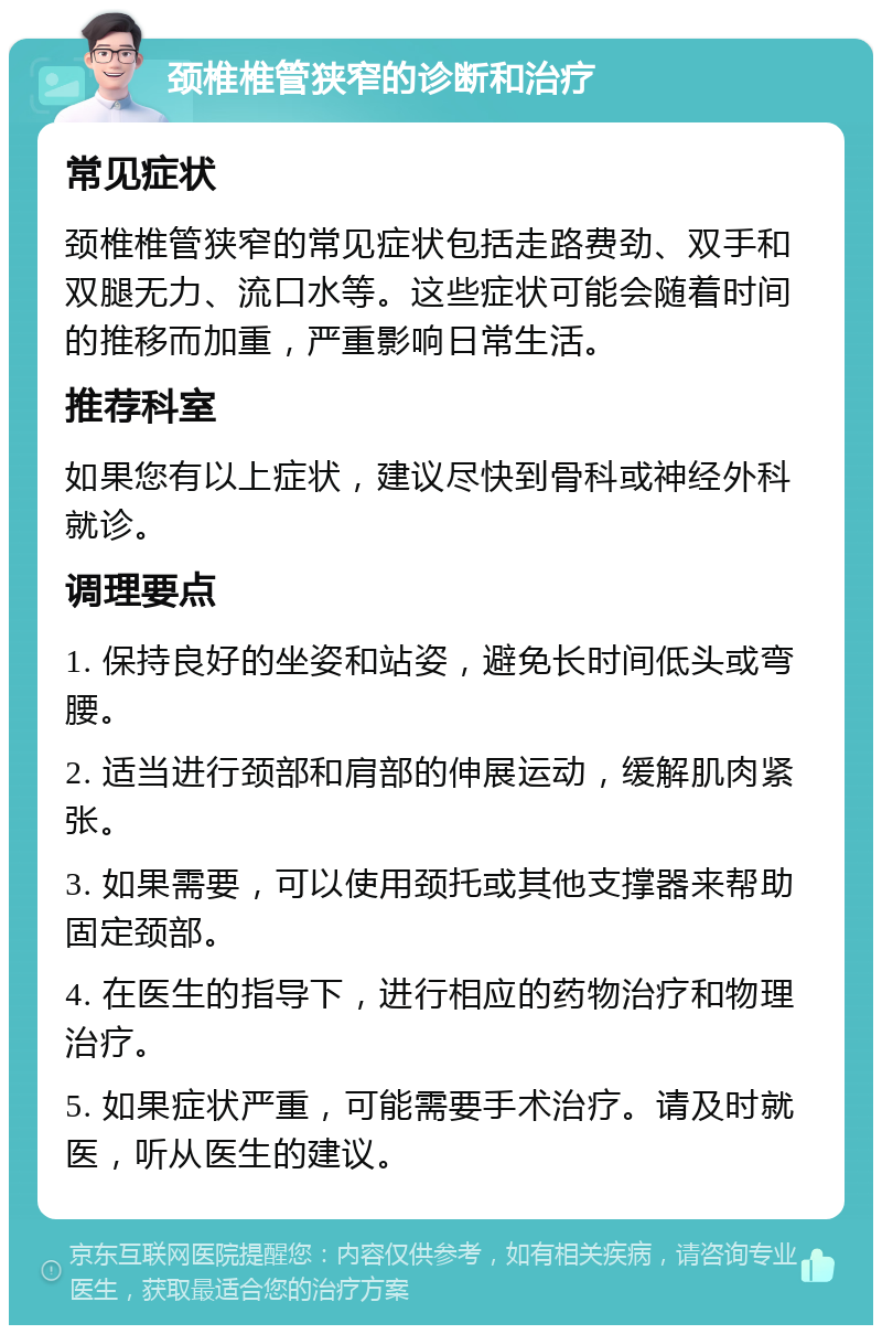 颈椎椎管狭窄的诊断和治疗 常见症状 颈椎椎管狭窄的常见症状包括走路费劲、双手和双腿无力、流口水等。这些症状可能会随着时间的推移而加重，严重影响日常生活。 推荐科室 如果您有以上症状，建议尽快到骨科或神经外科就诊。 调理要点 1. 保持良好的坐姿和站姿，避免长时间低头或弯腰。 2. 适当进行颈部和肩部的伸展运动，缓解肌肉紧张。 3. 如果需要，可以使用颈托或其他支撑器来帮助固定颈部。 4. 在医生的指导下，进行相应的药物治疗和物理治疗。 5. 如果症状严重，可能需要手术治疗。请及时就医，听从医生的建议。