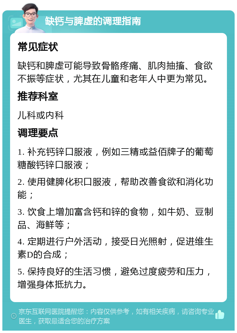 缺钙与脾虚的调理指南 常见症状 缺钙和脾虚可能导致骨骼疼痛、肌肉抽搐、食欲不振等症状，尤其在儿童和老年人中更为常见。 推荐科室 儿科或内科 调理要点 1. 补充钙锌口服液，例如三精或益佰牌子的葡萄糖酸钙锌口服液； 2. 使用健脾化积口服液，帮助改善食欲和消化功能； 3. 饮食上增加富含钙和锌的食物，如牛奶、豆制品、海鲜等； 4. 定期进行户外活动，接受日光照射，促进维生素D的合成； 5. 保持良好的生活习惯，避免过度疲劳和压力，增强身体抵抗力。