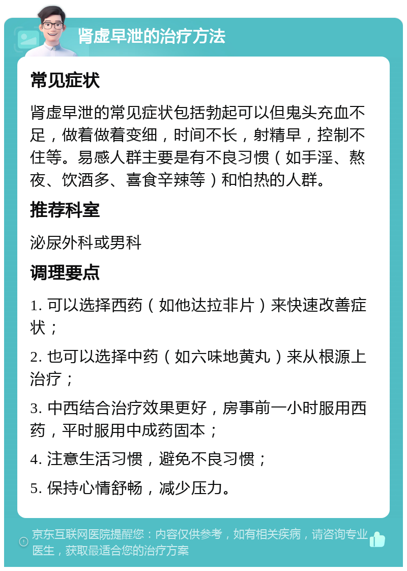 肾虚早泄的治疗方法 常见症状 肾虚早泄的常见症状包括勃起可以但鬼头充血不足，做着做着变细，时间不长，射精早，控制不住等。易感人群主要是有不良习惯（如手淫、熬夜、饮酒多、喜食辛辣等）和怕热的人群。 推荐科室 泌尿外科或男科 调理要点 1. 可以选择西药（如他达拉非片）来快速改善症状； 2. 也可以选择中药（如六味地黄丸）来从根源上治疗； 3. 中西结合治疗效果更好，房事前一小时服用西药，平时服用中成药固本； 4. 注意生活习惯，避免不良习惯； 5. 保持心情舒畅，减少压力。