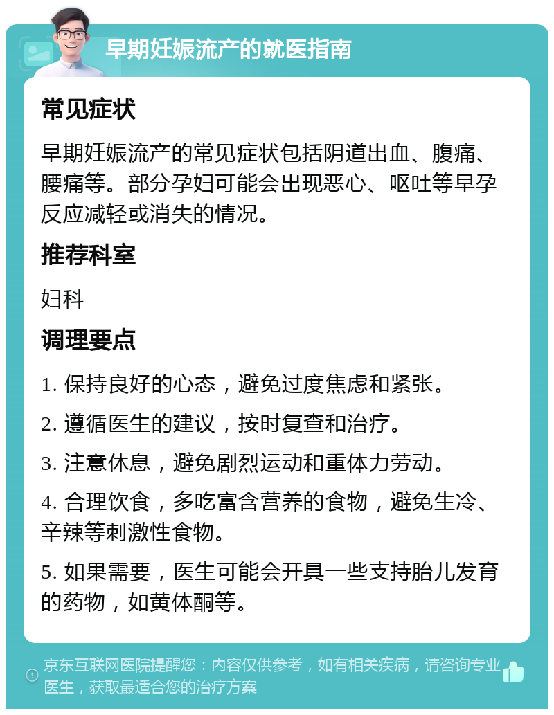 早期妊娠流产的就医指南 常见症状 早期妊娠流产的常见症状包括阴道出血、腹痛、腰痛等。部分孕妇可能会出现恶心、呕吐等早孕反应减轻或消失的情况。 推荐科室 妇科 调理要点 1. 保持良好的心态，避免过度焦虑和紧张。 2. 遵循医生的建议，按时复查和治疗。 3. 注意休息，避免剧烈运动和重体力劳动。 4. 合理饮食，多吃富含营养的食物，避免生冷、辛辣等刺激性食物。 5. 如果需要，医生可能会开具一些支持胎儿发育的药物，如黄体酮等。