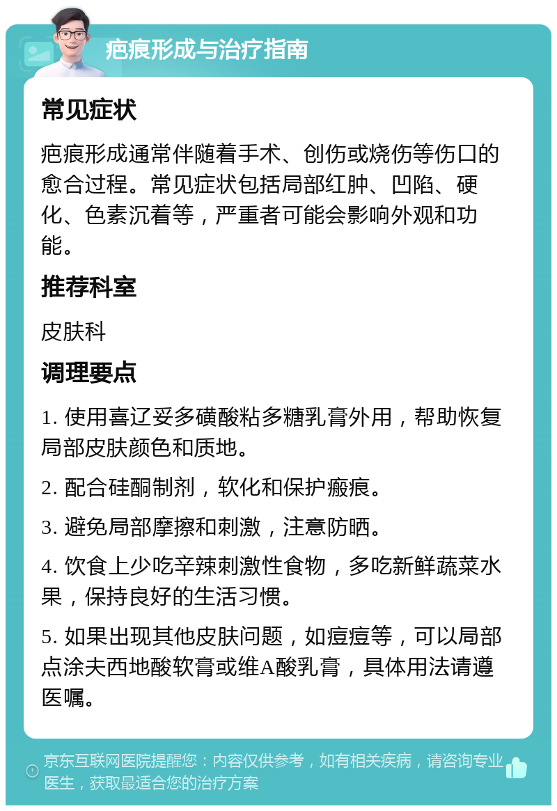 疤痕形成与治疗指南 常见症状 疤痕形成通常伴随着手术、创伤或烧伤等伤口的愈合过程。常见症状包括局部红肿、凹陷、硬化、色素沉着等，严重者可能会影响外观和功能。 推荐科室 皮肤科 调理要点 1. 使用喜辽妥多磺酸粘多糖乳膏外用，帮助恢复局部皮肤颜色和质地。 2. 配合硅酮制剂，软化和保护瘢痕。 3. 避免局部摩擦和刺激，注意防晒。 4. 饮食上少吃辛辣刺激性食物，多吃新鲜蔬菜水果，保持良好的生活习惯。 5. 如果出现其他皮肤问题，如痘痘等，可以局部点涂夫西地酸软膏或维A酸乳膏，具体用法请遵医嘱。