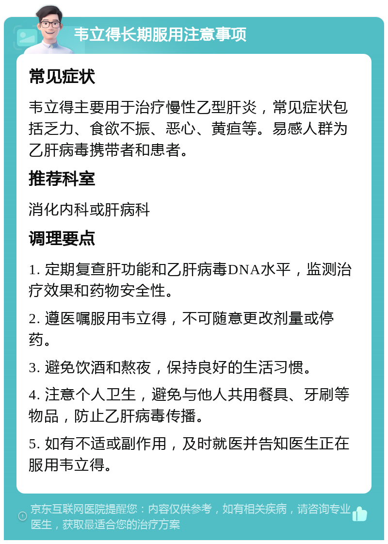 韦立得长期服用注意事项 常见症状 韦立得主要用于治疗慢性乙型肝炎，常见症状包括乏力、食欲不振、恶心、黄疸等。易感人群为乙肝病毒携带者和患者。 推荐科室 消化内科或肝病科 调理要点 1. 定期复查肝功能和乙肝病毒DNA水平，监测治疗效果和药物安全性。 2. 遵医嘱服用韦立得，不可随意更改剂量或停药。 3. 避免饮酒和熬夜，保持良好的生活习惯。 4. 注意个人卫生，避免与他人共用餐具、牙刷等物品，防止乙肝病毒传播。 5. 如有不适或副作用，及时就医并告知医生正在服用韦立得。