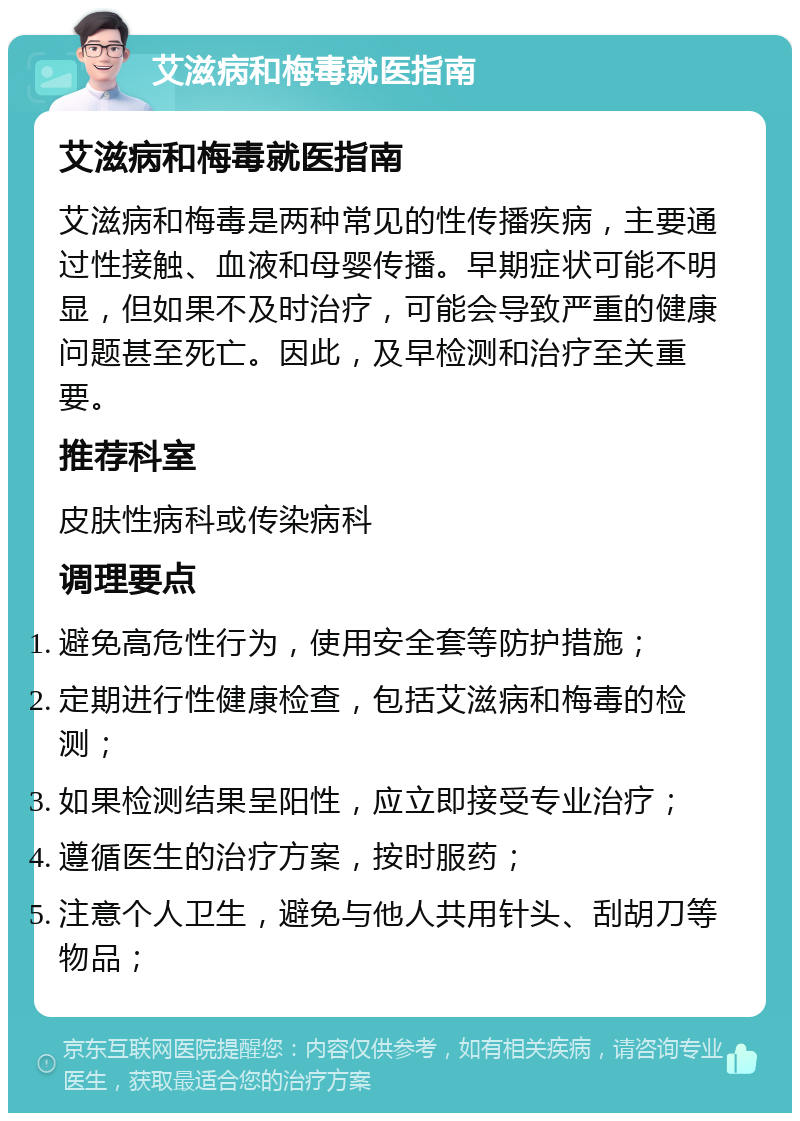 艾滋病和梅毒就医指南 艾滋病和梅毒就医指南 艾滋病和梅毒是两种常见的性传播疾病，主要通过性接触、血液和母婴传播。早期症状可能不明显，但如果不及时治疗，可能会导致严重的健康问题甚至死亡。因此，及早检测和治疗至关重要。 推荐科室 皮肤性病科或传染病科 调理要点 避免高危性行为，使用安全套等防护措施； 定期进行性健康检查，包括艾滋病和梅毒的检测； 如果检测结果呈阳性，应立即接受专业治疗； 遵循医生的治疗方案，按时服药； 注意个人卫生，避免与他人共用针头、刮胡刀等物品；