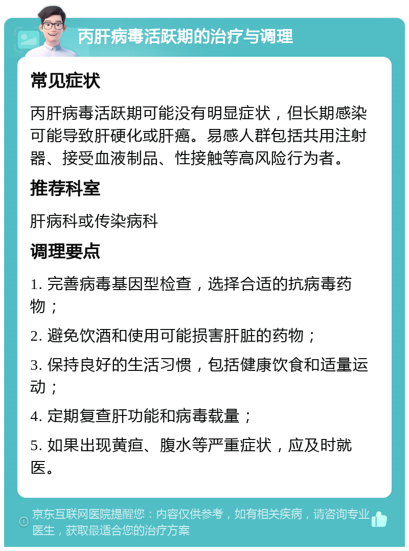 丙肝病毒活跃期的治疗与调理 常见症状 丙肝病毒活跃期可能没有明显症状，但长期感染可能导致肝硬化或肝癌。易感人群包括共用注射器、接受血液制品、性接触等高风险行为者。 推荐科室 肝病科或传染病科 调理要点 1. 完善病毒基因型检查，选择合适的抗病毒药物； 2. 避免饮酒和使用可能损害肝脏的药物； 3. 保持良好的生活习惯，包括健康饮食和适量运动； 4. 定期复查肝功能和病毒载量； 5. 如果出现黄疸、腹水等严重症状，应及时就医。