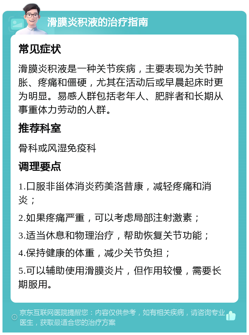 滑膜炎积液的治疗指南 常见症状 滑膜炎积液是一种关节疾病，主要表现为关节肿胀、疼痛和僵硬，尤其在活动后或早晨起床时更为明显。易感人群包括老年人、肥胖者和长期从事重体力劳动的人群。 推荐科室 骨科或风湿免疫科 调理要点 1.口服非甾体消炎药美洛昔康，减轻疼痛和消炎； 2.如果疼痛严重，可以考虑局部注射激素； 3.适当休息和物理治疗，帮助恢复关节功能； 4.保持健康的体重，减少关节负担； 5.可以辅助使用滑膜炎片，但作用较慢，需要长期服用。