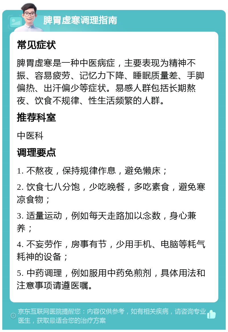 脾胃虚寒调理指南 常见症状 脾胃虚寒是一种中医病症，主要表现为精神不振、容易疲劳、记忆力下降、睡眠质量差、手脚偏热、出汗偏少等症状。易感人群包括长期熬夜、饮食不规律、性生活频繁的人群。 推荐科室 中医科 调理要点 1. 不熬夜，保持规律作息，避免懒床； 2. 饮食七八分饱，少吃晚餐，多吃素食，避免寒凉食物； 3. 适量运动，例如每天走路加以念数，身心兼养； 4. 不妄劳作，房事有节，少用手机、电脑等耗气耗神的设备； 5. 中药调理，例如服用中药免煎剂，具体用法和注意事项请遵医嘱。