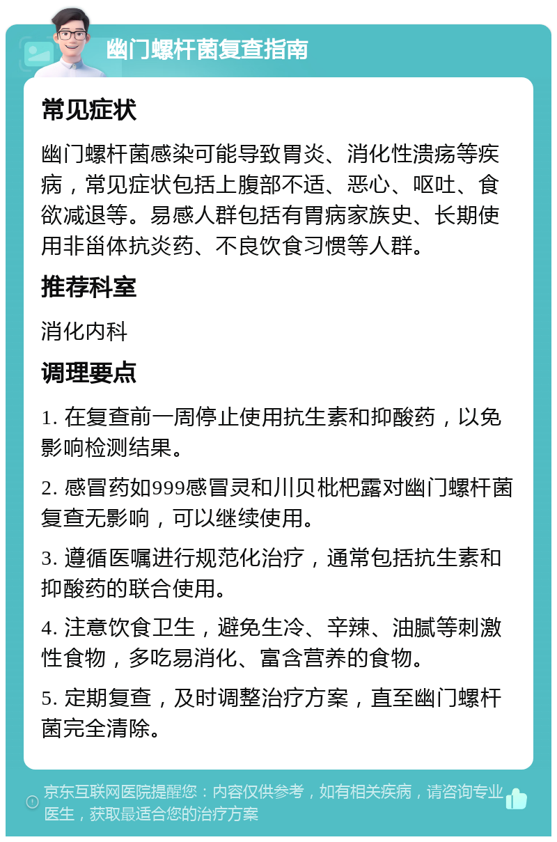 幽门螺杆菌复查指南 常见症状 幽门螺杆菌感染可能导致胃炎、消化性溃疡等疾病，常见症状包括上腹部不适、恶心、呕吐、食欲减退等。易感人群包括有胃病家族史、长期使用非甾体抗炎药、不良饮食习惯等人群。 推荐科室 消化内科 调理要点 1. 在复查前一周停止使用抗生素和抑酸药，以免影响检测结果。 2. 感冒药如999感冒灵和川贝枇杷露对幽门螺杆菌复查无影响，可以继续使用。 3. 遵循医嘱进行规范化治疗，通常包括抗生素和抑酸药的联合使用。 4. 注意饮食卫生，避免生冷、辛辣、油腻等刺激性食物，多吃易消化、富含营养的食物。 5. 定期复查，及时调整治疗方案，直至幽门螺杆菌完全清除。