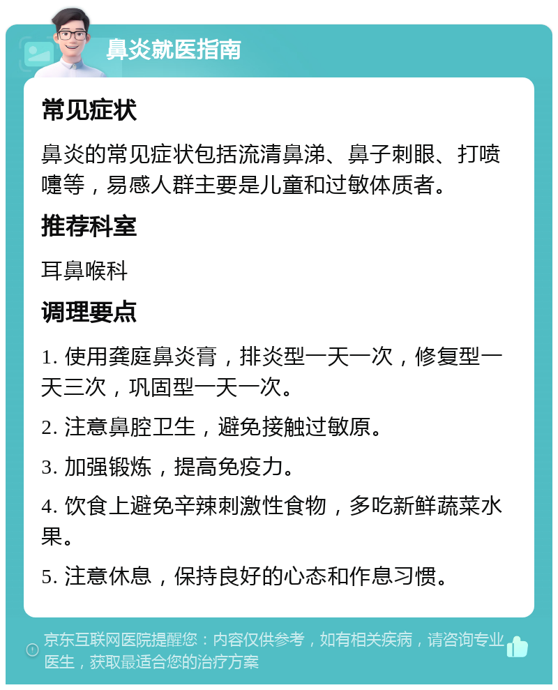 鼻炎就医指南 常见症状 鼻炎的常见症状包括流清鼻涕、鼻子刺眼、打喷嚏等，易感人群主要是儿童和过敏体质者。 推荐科室 耳鼻喉科 调理要点 1. 使用龚庭鼻炎膏，排炎型一天一次，修复型一天三次，巩固型一天一次。 2. 注意鼻腔卫生，避免接触过敏原。 3. 加强锻炼，提高免疫力。 4. 饮食上避免辛辣刺激性食物，多吃新鲜蔬菜水果。 5. 注意休息，保持良好的心态和作息习惯。