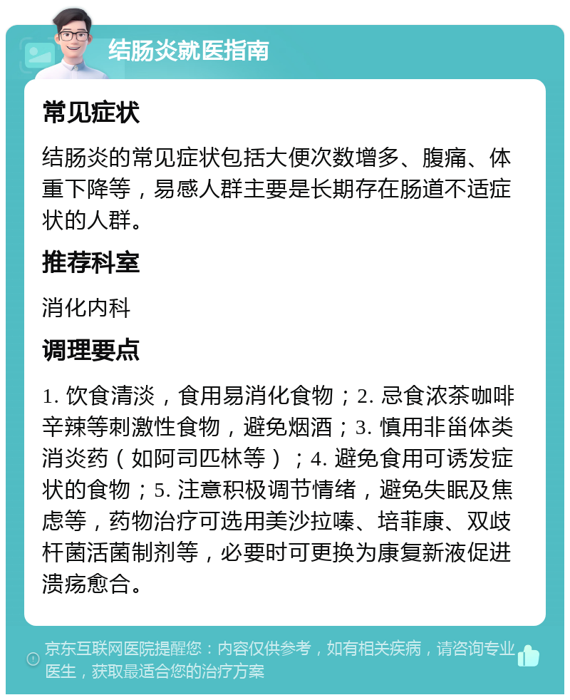 结肠炎就医指南 常见症状 结肠炎的常见症状包括大便次数增多、腹痛、体重下降等，易感人群主要是长期存在肠道不适症状的人群。 推荐科室 消化内科 调理要点 1. 饮食清淡，食用易消化食物；2. 忌食浓茶咖啡辛辣等刺激性食物，避免烟酒；3. 慎用非甾体类消炎药（如阿司匹林等）；4. 避免食用可诱发症状的食物；5. 注意积极调节情绪，避免失眠及焦虑等，药物治疗可选用美沙拉嗪、培菲康、双歧杆菌活菌制剂等，必要时可更换为康复新液促进溃疡愈合。